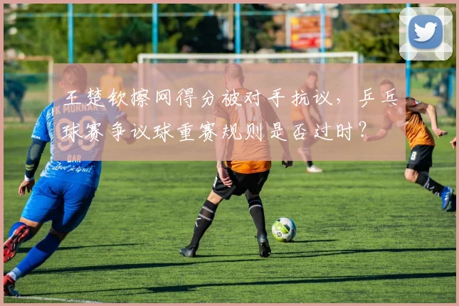 王楚钦擦网得分被对手抗议,乒乓球赛争议球重赛规则是否过时?